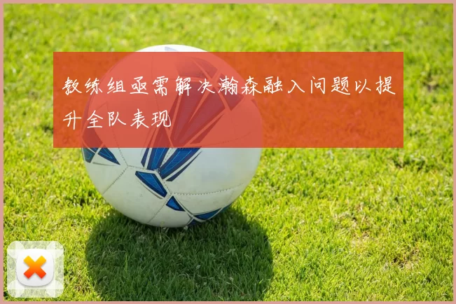 教练组亟需解决瀚森融入问题以提升全队表现